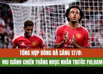 Tin bóng đá 17/8: Manchester United chiến thắng nhọc nhằn trước Fulham