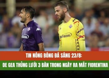 Tin nóng bóng đá sáng 23/8: De Gea thủng lưới 3 bàn trong ngày ra mắt Fiorentina