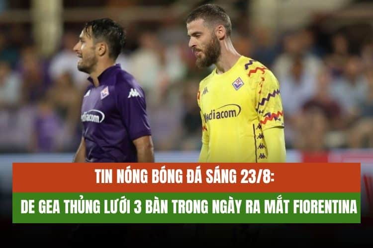 Tin nóng bóng đá sáng 23/8: De Gea thủng lưới 3 bàn trong ngày ra mắt Fiorentina
