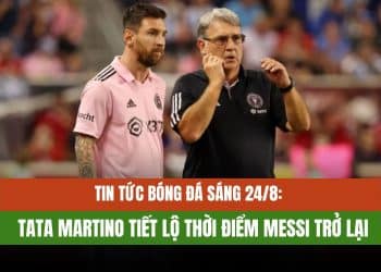 Tin Tức Bóng Đá Sáng 24/8: Tata Martino Tiết Lộ Thời Điểm Messi Trở Lại