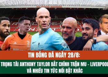 Tin bóng đá ngày 28/8: Trọng tài Anthony Taylor bắt chính trận MU – Liverpool và những tin tức nổi bật khác