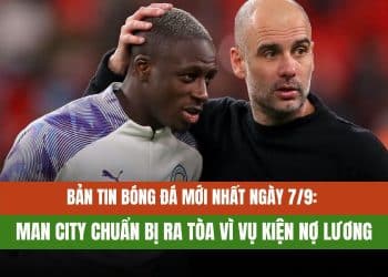 Bản tin bóng đá mới nhất ngày 7/9: Man City chuẩn bị ra tòa vì vụ kiện nợ lương
