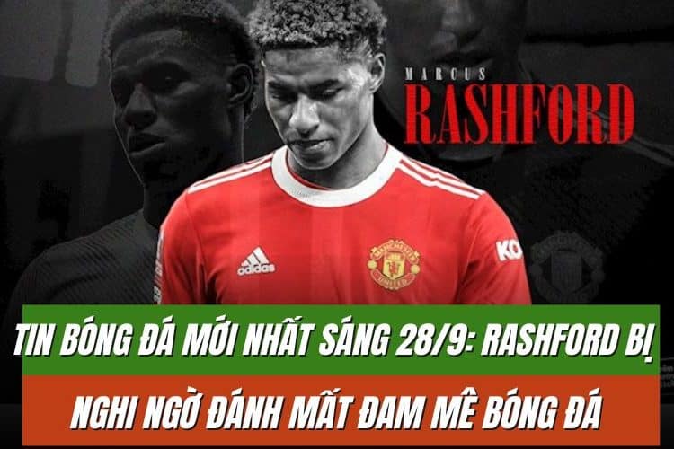 Tin bóng đá mới nhất sáng 28/9: Rashford bị nghi ngờ đánh mất đam mê bóng đá