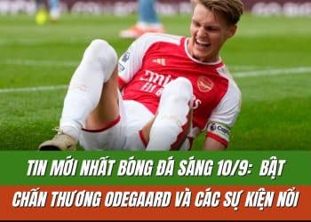 Tin mới nhất bóng đá sáng 10/9: Chấn thương Odegaard và các sự kiện nổi bật