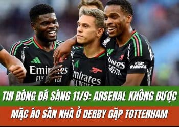 Tin bóng đá sáng 11/9: Arsenal không được mặc áo sân nhà ở derby gặp Tottenham