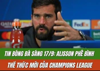 Tin bóng đá sáng 17/9: Alisson phê bình thể thức mới của Champions League