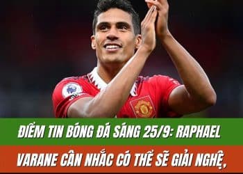 Điểm tin bóng đá sáng 25/9: Raphael Varane cân nhắc có thể sẽ giải nghệ