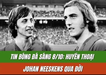 Tin Bóng Đá Sáng 8/10: Huyền thoại Johan Neeskens qua đời