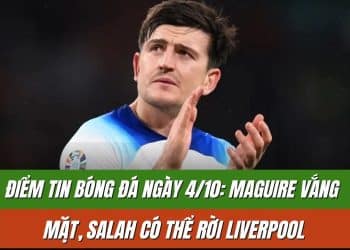 Điểm tin bóng đá ngày 4/10: Maguire vắng mặt, Salah có thể rời Liverpool