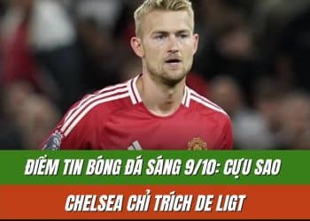 Điểm tin bóng đá sáng 9/10: Cựu sao Chelsea chỉ trích De Ligt
