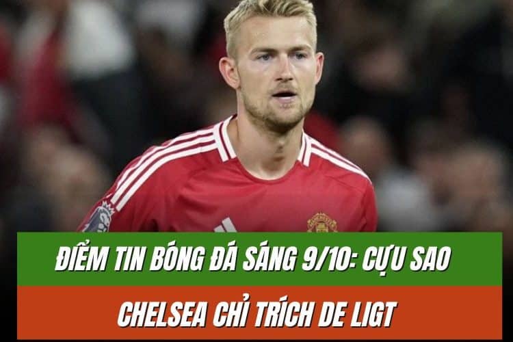 Điểm tin bóng đá sáng 9/10: Cựu sao Chelsea chỉ trích De Ligt