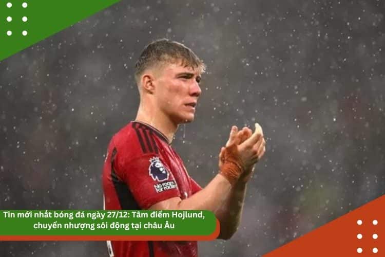 Tin mới nhất bóng đá ngày 27/12: Tâm điểm Hojlund, chuyển nhượng sôi động tại châu Âu