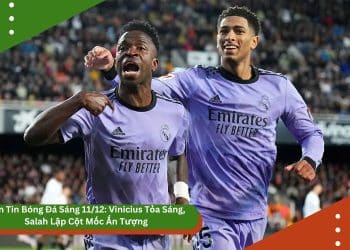 Bản Tin Bóng Đá Sáng 11/12: Vinicius Tỏa Sáng, Salah Lập Cột Mốc Ấn Tượng