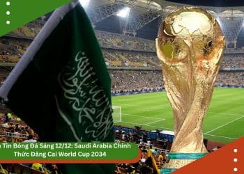 Bản Tin Bóng Đá Sáng 12/12: Saudi Arabia Chính Thức Đăng Cai World Cup 2034