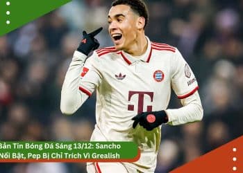 Bản Tin Bóng Đá Sáng 13/12: Sancho Nổi Bật, Pep Bị Chỉ Trích Vì Grealish