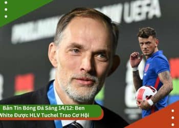 Bản Tin Bóng Đá Sáng 14/12: Ben White Được HLV Tuchel Trao Cơ Hội