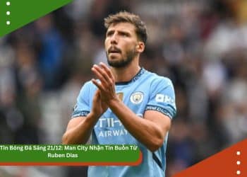 Bản Tin Bóng Đá Sáng 21/12: Man City Nhận Tin Buồn Từ Ruben Dias