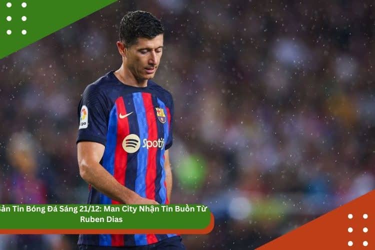 Bản Tin Bóng Đá Sáng 23/12: Lewandowski Giải Thích Phong Độ Sa Sút
