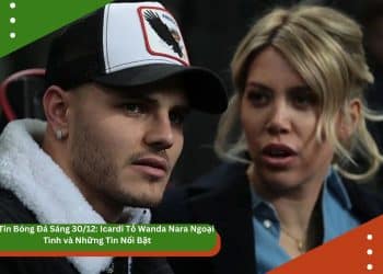 Bản Tin Bóng Đá Sáng 30/12: Icardi Tố Wanda Nara Ngoại Tình và Những Tin Nổi Bật