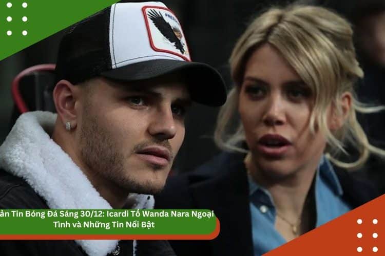 Bản Tin Bóng Đá Sáng 30/12: Icardi Tố Wanda Nara Ngoại Tình và Những Tin Nổi Bật