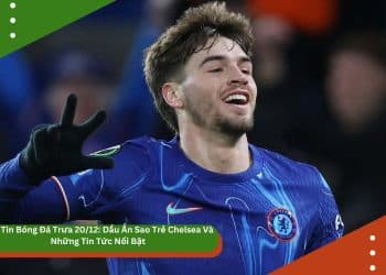 Bản Tin Bóng Đá Trưa 20/12: Dấu Ấn Sao Trẻ Chelsea Và Những Tin Tức Nổi Bật