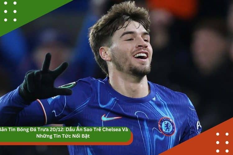 Bản Tin Bóng Đá Trưa 20/12: Dấu Ấn Sao Trẻ Chelsea Và Những Tin Tức Nổi Bật
