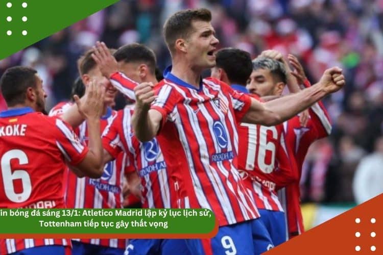 Tin bóng đá sáng 13/1: Atletico Madrid lập kỷ lục lịch sử, Tottenham tiếp tục gây thất vọng