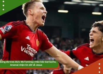 Tin bóng đá trưa 15/1: McTominay chèo kéo Garnacho, Arsenal nhận tin dữ về Jesus