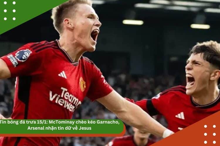 Tin bóng đá trưa 15/1: McTominay chèo kéo Garnacho, Arsenal nhận tin dữ về Jesus
