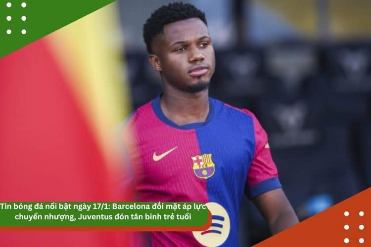 Tin bóng đá nổi bật ngày 17/1: Barcelona đối mặt áp lực chuyển nhượng, Juventus đón tân binh trẻ tuổi