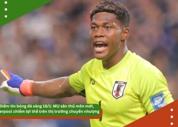 Điểm tin bóng đá sáng 18/1: MU săn thủ môn mới, Liverpool chiếm lợi thế trên thị trường chuyển nhượng