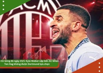 Điểm tin bóng đá ngày 23/1: Kyle Walker cập bến AC Milan, Ten Hag không được Dortmund lựa chọn