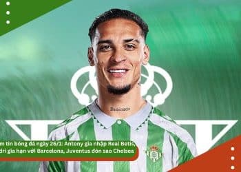 Điểm tin bóng đá ngày 26/1: Antony gia nhập Real Betis, Pedri gia hạn với Barcelona, Juventus đón sao Chelsea