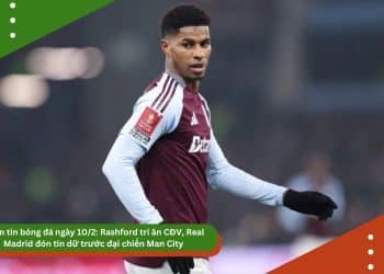 Điểm tin bóng đá ngày 10/2: Rashford tri ân CĐV, Real Madrid đón tin dữ trước đại chiến Man City