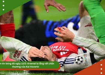 Bản tin bóng đá ngày 12/2: Arsenal lo lắng với chấn thương của Kai Havertz