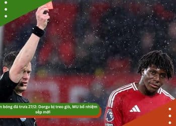 Bản tin bóng đá 27/2: Dorgu bị treo giò, MU bổ nhiệm sếp mới