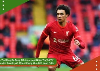 Điểm Tin Bóng Đá Sáng 5/2: Liverpool Nhận Tin Vui Từ Alexander-Arnold, AC Milan Không Mua Đứt Joao Felix