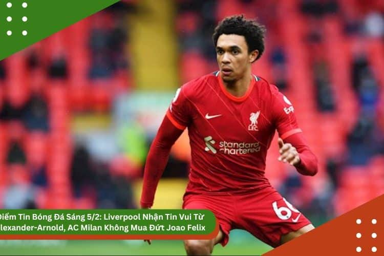 Điểm Tin Bóng Đá Sáng 5/2: Liverpool Nhận Tin Vui Từ Alexander-Arnold, AC Milan Không Mua Đứt Joao Felix