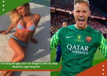 Điểm tin bóng đá ngày 10/3: Ter Stegen ly hôn vợ, Real Madrid lo ngại hàng thủ