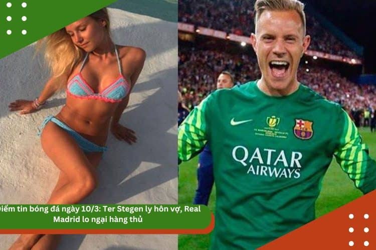 Điểm tin bóng đá ngày 10/3: Ter Stegen ly hôn vợ, Real Madrid lo ngại hàng thủ
