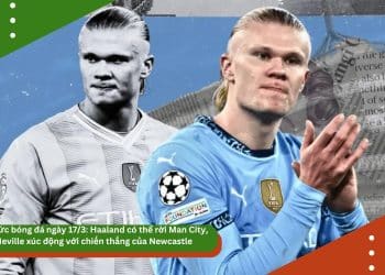 Tin tức bóng đá ngày 17/3: Haaland có thể rời Man City, Neville xúc động với chiến thắng của Newcastle