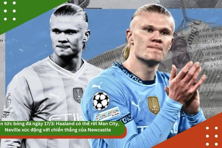 Tin tức bóng đá ngày 17/3: Haaland có thể rời Man City, Neville xúc động với chiến thắng của Newcastle