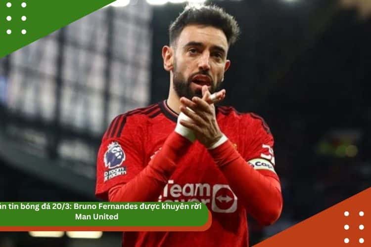 Bản tin bóng đá 20/3: Bruno Fernandes được khuyên rời Man United