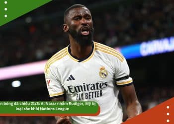 Bản tin bóng đá chiều 21/3: Al Nassr nhắm Rudiger, Mỹ bị loại sốc khỏi Nations League