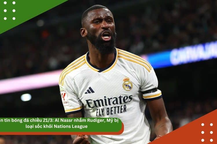 Bản tin bóng đá chiều 21/3: Al Nassr nhắm Rudiger, Mỹ bị loại sốc khỏi Nations League