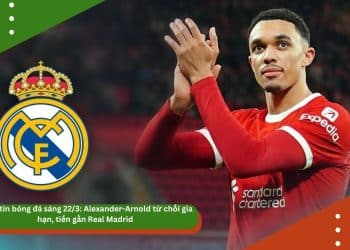 Điểm tin bóng đá sáng 22/3: Alexander-Arnold từ chối gia hạn, tiến gần Real Madrid