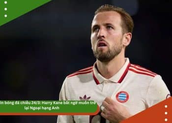 Điểm tin bóng đá chiều 24/3: Harry Kane bất ngờ muốn trở lại Ngoại hạng Anh