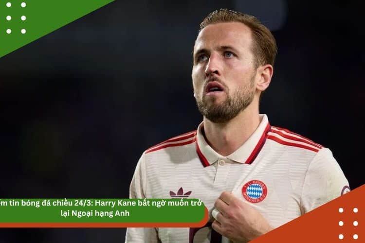 Điểm tin bóng đá chiều 24/3: Harry Kane bất ngờ muốn trở lại Ngoại hạng Anh