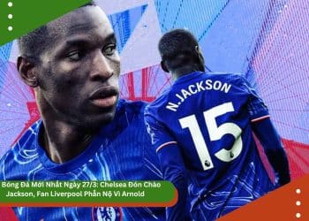 Tin Bóng Đá Mới Nhất Ngày 27/3: Chelsea Đón Chào Jackson, Fan Liverpool Phẫn Nộ Vì Arnold