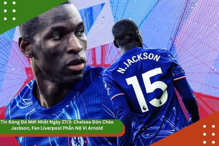 Tin Bóng Đá Mới Nhất Ngày 27/3: Chelsea Đón Chào Jackson, Fan Liverpool Phẫn Nộ Vì Arnold